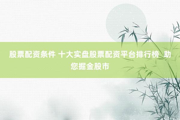 股票配资条件 十大实盘股票配资平台排行榜  助您掘金股市