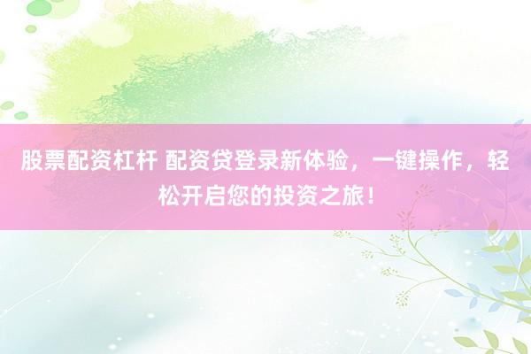 股票配资杠杆 配资贷登录新体验，一键操作，轻松开启您的投资之旅！