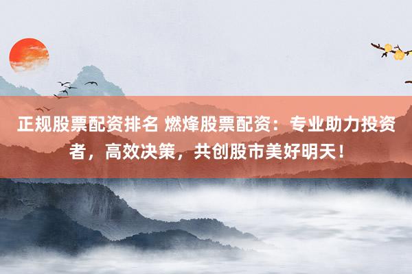 正规股票配资排名 燃烽股票配资：专业助力投资者，高效决策，共创股市美好明天！