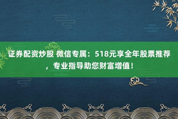 证券配资炒股 微信专属：518元享全年股票推荐，专业指导助您财富增值！