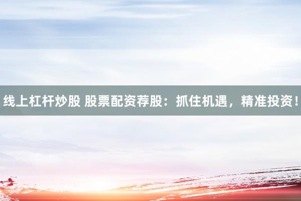 线上杠杆炒股 股票配资荐股：抓住机遇，精准投资！
