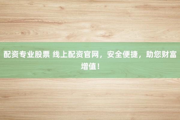 配资专业股票 线上配资官网，安全便捷，助您财富增值！