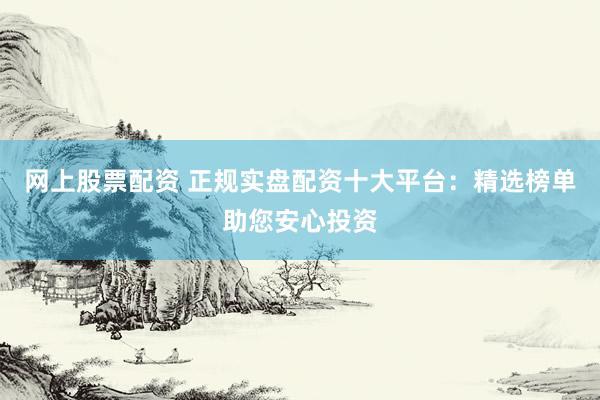 网上股票配资 正规实盘配资十大平台：精选榜单助您安心投资