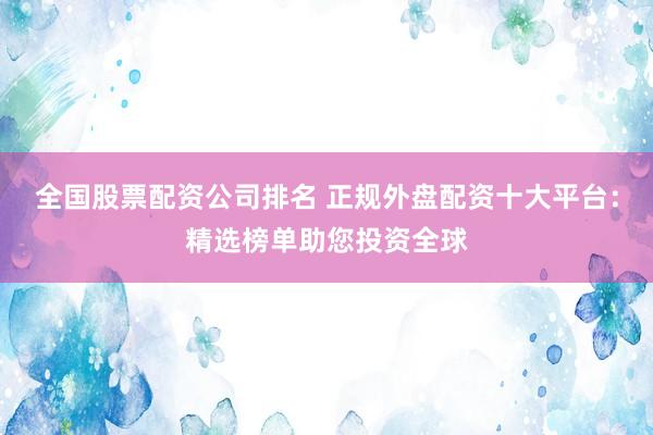 全国股票配资公司排名 正规外盘配资十大平台：精选榜单助您投资全球