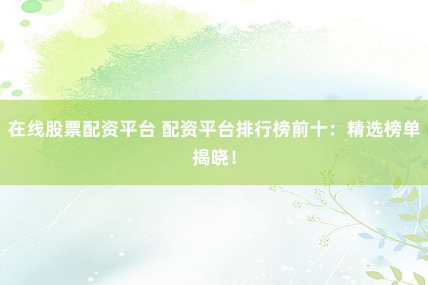 在线股票配资平台 配资平台排行榜前十：精选榜单揭晓！
