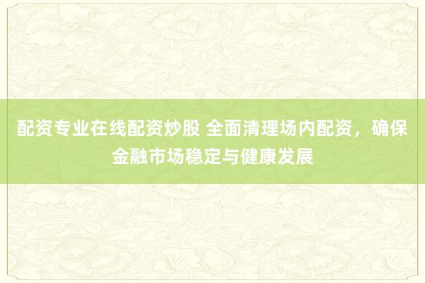 配资专业在线配资炒股 全面清理场内配资，确保金融市场稳定与健康发展