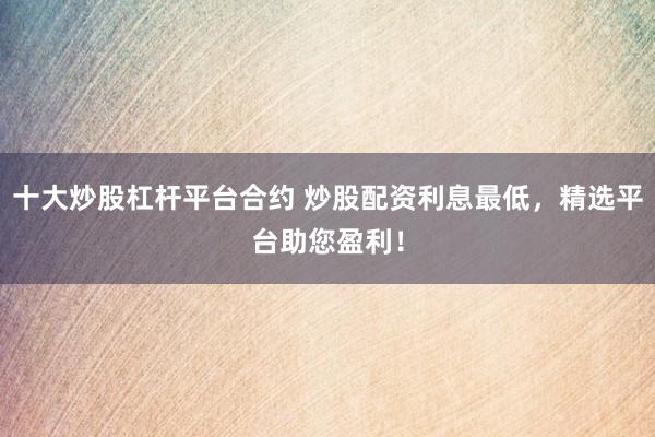 十大炒股杠杆平台合约 炒股配资利息最低，精选平台助您盈利！