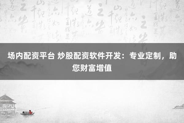 场内配资平台 炒股配资软件开发：专业定制，助您财富增值