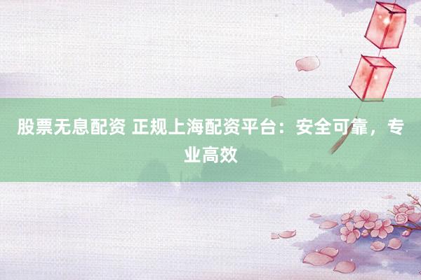 股票无息配资 正规上海配资平台：安全可靠，专业高效