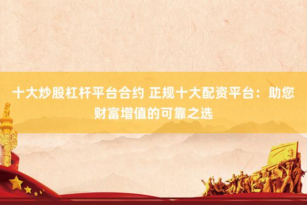 十大炒股杠杆平台合约 正规十大配资平台：助您财富增值的可靠之选