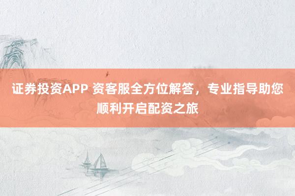证券投资APP 资客服全方位解答，专业指导助您顺利开启配资之旅