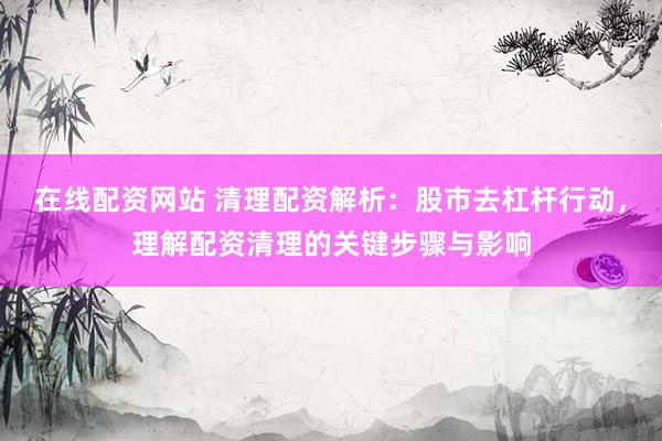 在线配资网站 清理配资解析：股市去杠杆行动，理解配资清理的关键步骤与影响