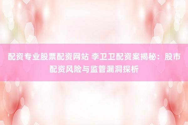 配资专业股票配资网站 李卫卫配资案揭秘：股市配资风险与监管漏洞探析