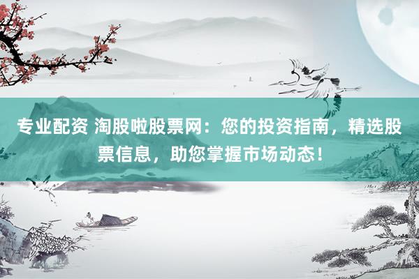 专业配资 淘股啦股票网：您的投资指南，精选股票信息，助您掌握市场动态！