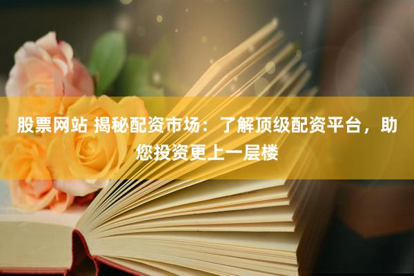股票网站 揭秘配资市场：了解顶级配资平台，助您投资更上一层楼