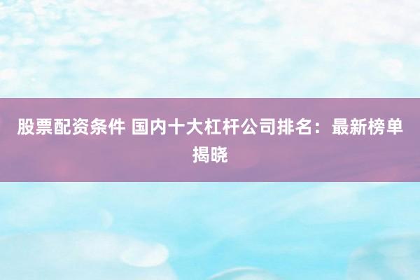 股票配资条件 国内十大杠杆公司排名：最新榜单揭晓