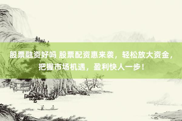 股票融资好吗 股票配资惠来袭，轻松放大资金，把握市场机遇，盈利快人一步！