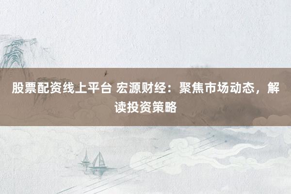 股票配资线上平台 宏源财经：聚焦市场动态，解读投资策略