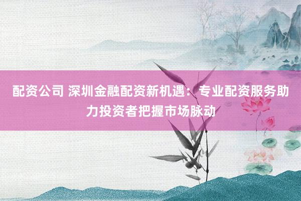 配资公司 深圳金融配资新机遇：专业配资服务助力投资者把握市场脉动