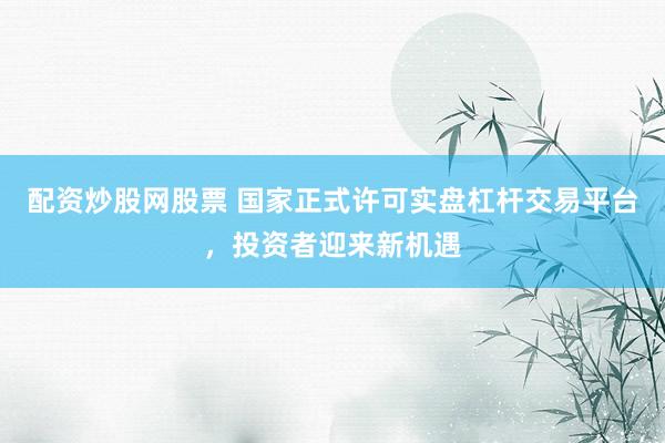 配资炒股网股票 国家正式许可实盘杠杆交易平台，投资者迎来新机遇