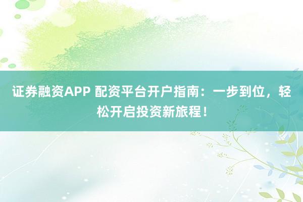 证券融资APP 配资平台开户指南：一步到位，轻松开启投资新旅程！