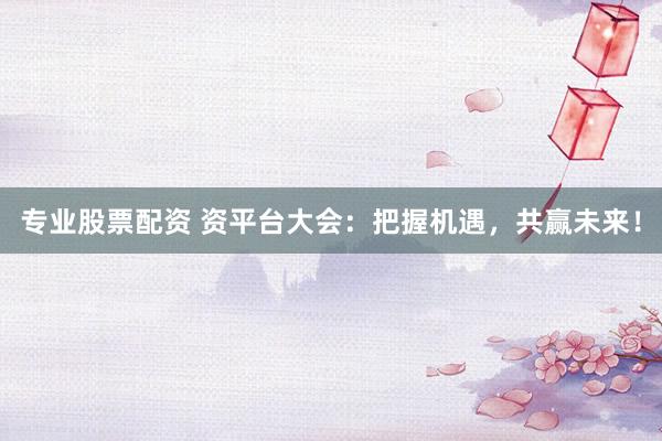 专业股票配资 资平台大会：把握机遇，共赢未来！