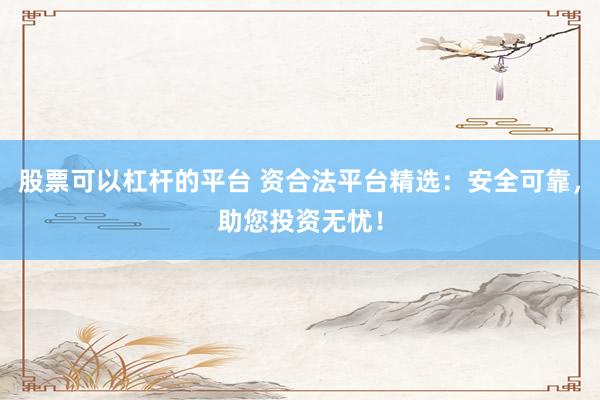 股票可以杠杆的平台 资合法平台精选：安全可靠，助您投资无忧！