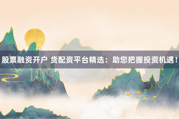 股票融资开户 货配资平台精选：助您把握投资机遇！