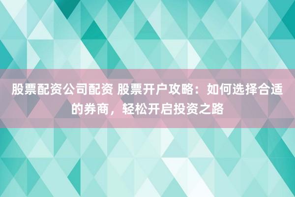 股票配资公司配资 股票开户攻略：如何选择合适的券商，轻松开启投资之路
