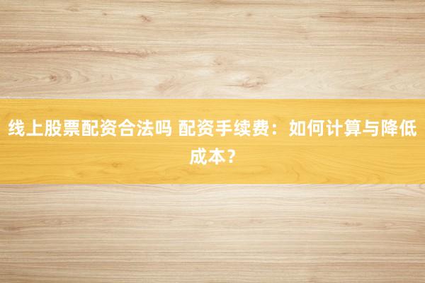 线上股票配资合法吗 配资手续费：如何计算与降低成本？