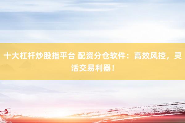 十大杠杆炒股指平台 配资分仓软件：高效风控，灵活交易利器！