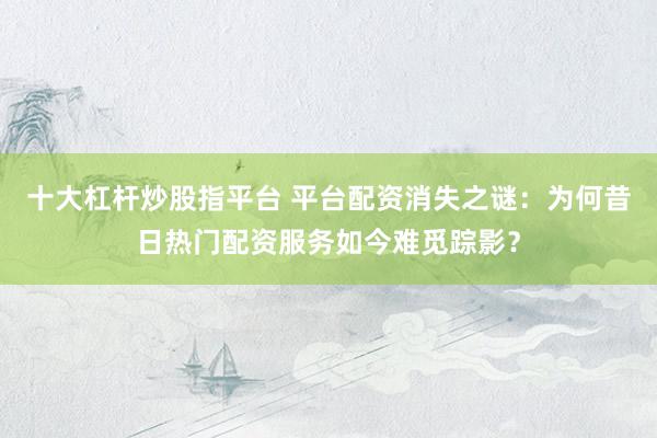 十大杠杆炒股指平台 平台配资消失之谜：为何昔日热门配资服务如今难觅踪影？
