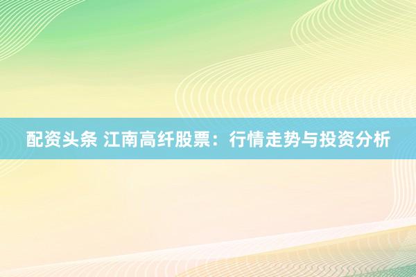 配资头条 江南高纤股票：行情走势与投资分析