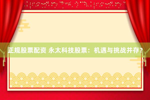 正规股票配资 永太科技股票：机遇与挑战并存？