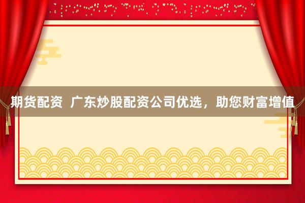 期货配资  广东炒股配资公司优选，助您财富增值