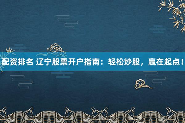 配资排名 辽宁股票开户指南：轻松炒股，赢在起点！