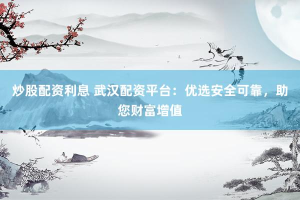 炒股配资利息 武汉配资平台：优选安全可靠，助您财富增值