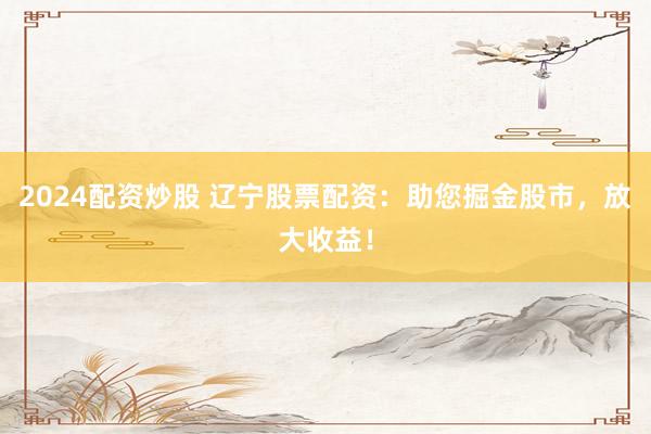 2024配资炒股 辽宁股票配资：助您掘金股市，放大收益！