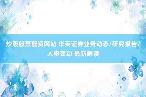 炒股股票配资网站 华英证券业务动态/研究报告/人事变动 最新解读
