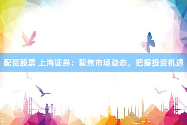 配资股票 上海证券：聚焦市场动态，把握投资机遇