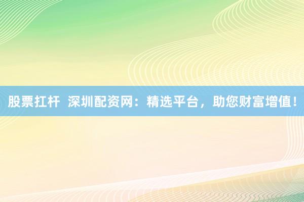 股票扛杆  深圳配资网：精选平台，助您财富增值！