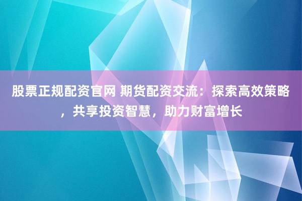 股票正规配资官网 期货配资交流：探索高效策略，共享投资智慧，助力财富增长