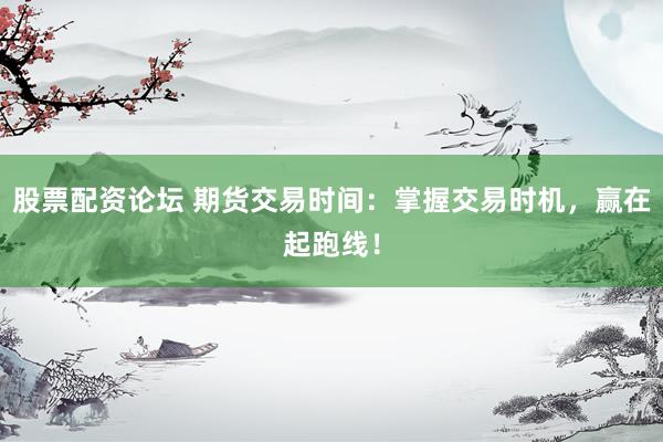 股票配资论坛 期货交易时间:掌握交易时机,赢在起跑线!