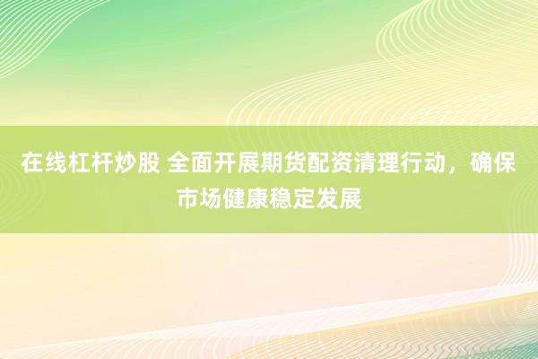 在线杠杆炒股 全面开展期货配资清理行动，确保市场健康稳定发展