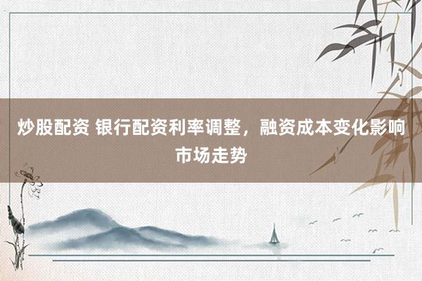 炒股配资 银行配资利率调整,融资成本变化影响市场走势
