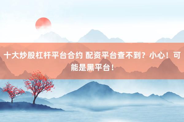 十大炒股杠杆平台合约 配资平台查不到?小心!可能是黑平台!