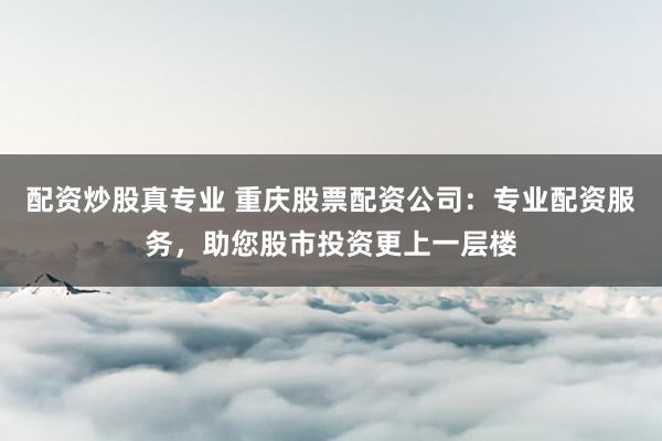 配资炒股真专业 重庆股票配资公司:专业配资服务,助您股市投资更上一层楼