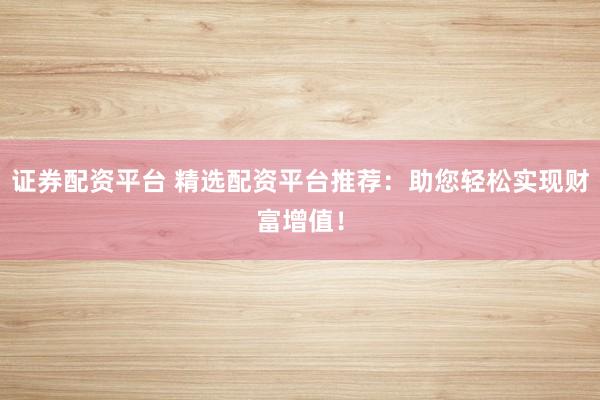 证券配资平台 精选配资平台推荐：助您轻松实现财富增值！