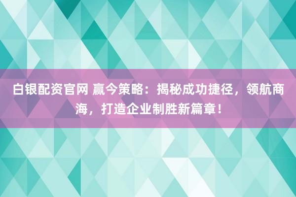 白银配资官网 赢今策略:揭秘成功捷径,领航商海,打造企业制胜新篇章!