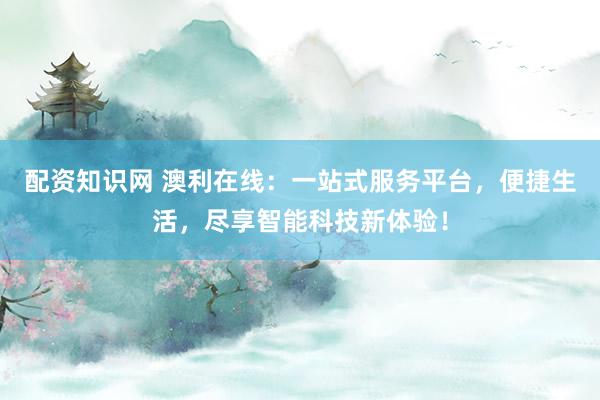 配资知识网 澳利在线:一站式服务平台,便捷生活,尽享智能科技新体验!